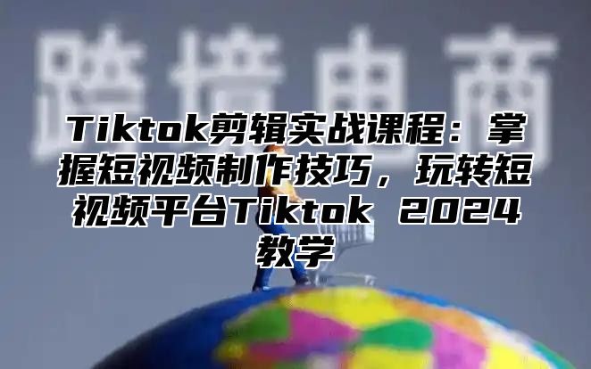 Tiktok剪辑实战课程：掌握短视频制作技巧，玩转短视频平台Tiktok 2024教学