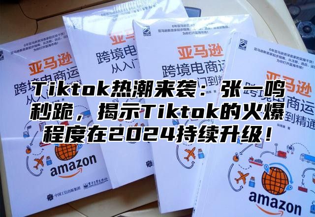 Tiktok热潮来袭：张一鸣秒跪，揭示Tiktok的火爆程度在2024持续升级！