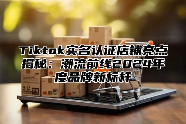 Tiktok实名认证店铺亮点揭秘：潮流前线2024年度品牌新标杆