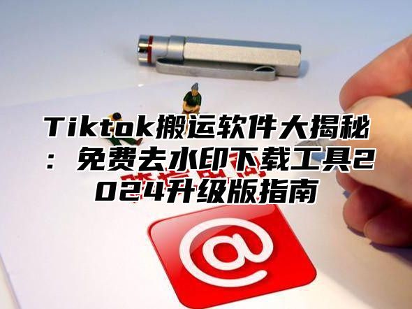 Tiktok搬运软件大揭秘：免费去水印下载工具2024升级版指南