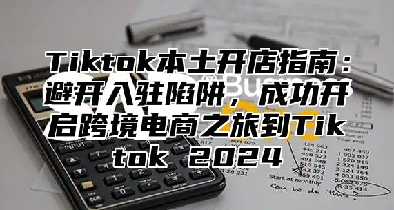 Tiktok本土开店指南：避开入驻陷阱，成功开启跨境电商之旅到Tiktok 2024