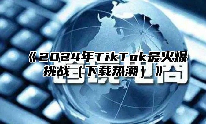 《2024年TikTok最火爆挑战（下载热潮）》