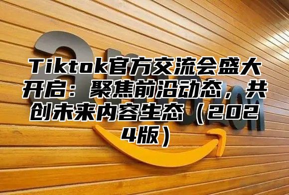 Tiktok官方交流会盛大开启：聚焦前沿动态，共创未来内容生态（2024版）