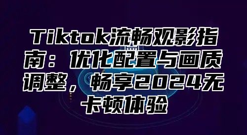 Tiktok流畅观影指南：优化配置与画质调整，畅享2024无卡顿体验