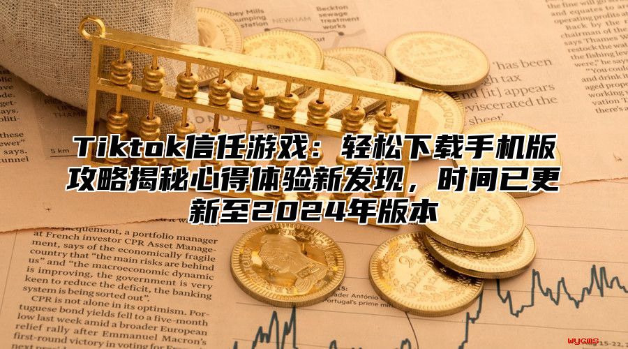 Tiktok信任游戏：轻松下载手机版攻略揭秘心得体验新发现，时间已更新至2024年版本