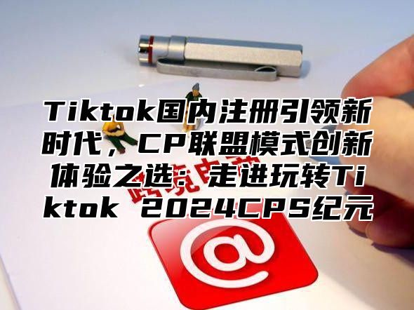 Tiktok国内注册引领新时代，CP联盟模式创新体验之选：走进玩转Tiktok 2024CPS纪元