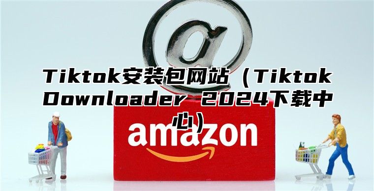 Tiktok安装包网站（TiktokDownloader 2024下载中心）