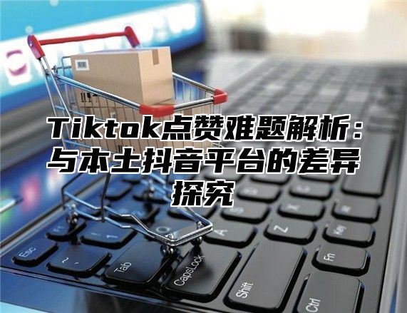 Tiktok点赞难题解析：与本土抖音平台的差异探究