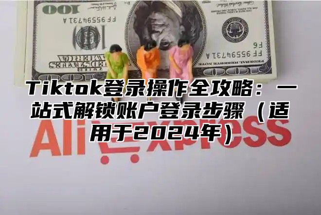 Tiktok登录操作全攻略：一站式解锁账户登录步骤（适用于2024年）