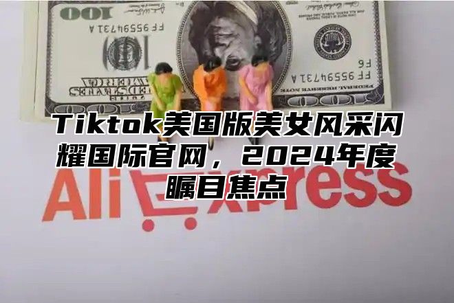 Tiktok美国版美女风采闪耀国际官网，2024年度瞩目焦点