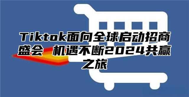 Tiktok面向全球启动招商盛会 机遇不断2024共赢之旅