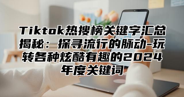 Tiktok热搜榜关键字汇总揭秘：探寻流行的脉动-玩转各种炫酷有趣的2024年度关键词