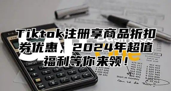 Tiktok注册享商品折扣券优惠，2024年超值福利等你来领！