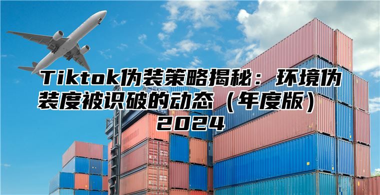 Tiktok伪装策略揭秘：环境伪装度被识破的动态（年度版） 2024