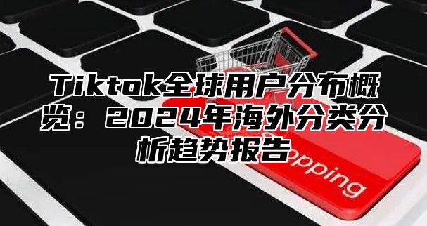 Tiktok全球用户分布概览：2024年海外分类分析趋势报告