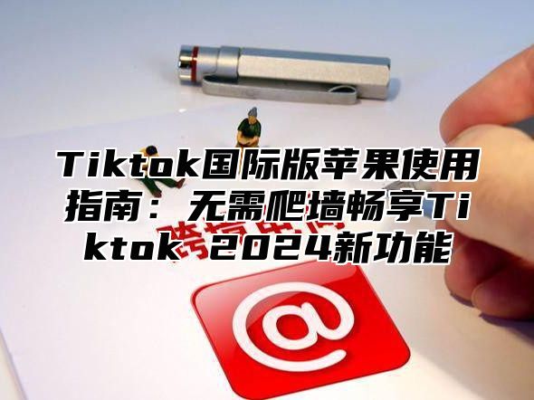 Tiktok国际版苹果使用指南：无需爬墙畅享Tiktok 2024新功能