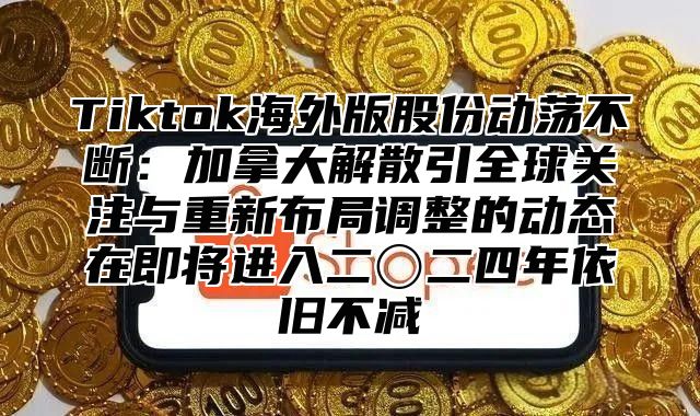 Tiktok海外版股份动荡不断：加拿大解散引全球关注与重新布局调整的动态在即将进入二〇二四年依旧不减