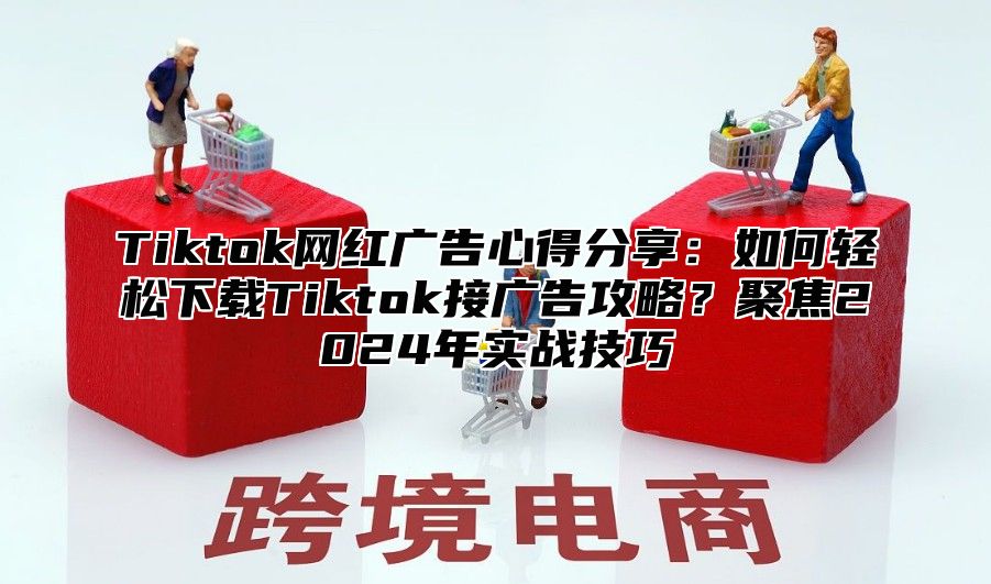 Tiktok网红广告心得分享：如何轻松下载Tiktok接广告攻略？聚焦2024年实战技巧