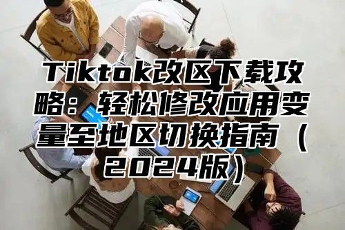 Tiktok改区下载攻略：轻松修改应用变量至地区切换指南（2024版）