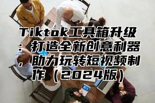 Tiktok工具箱升级：打造全新创意利器，助力玩转短视频制作（2024版）