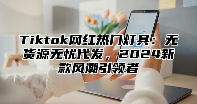 Tiktok网红热门灯具：无货源无忧代发，2024新款风潮引领者