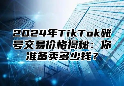 2024年TikTok账号交易价格揭秘：你准备卖多少钱？