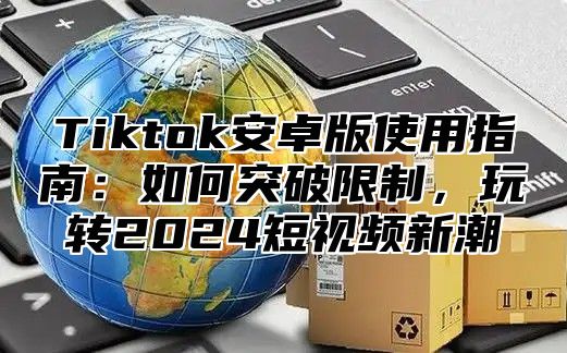 Tiktok安卓版使用指南：如何突破限制，玩转2024短视频新潮