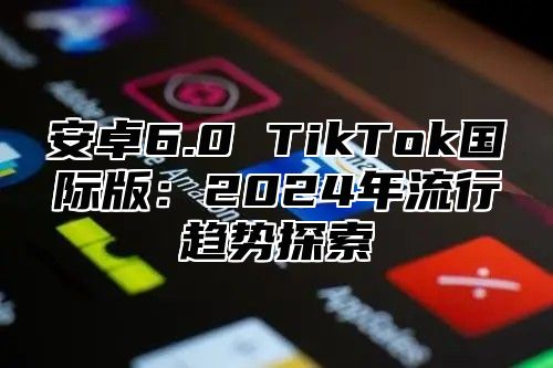 安卓6.0 TikTok国际版：2024年流行趋势探索