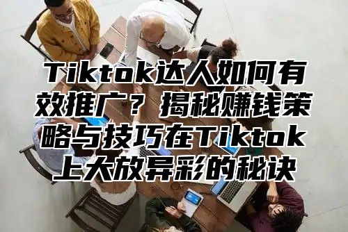 Tiktok达人如何有效推广？揭秘赚钱策略与技巧在Tiktok上大放异彩的秘诀