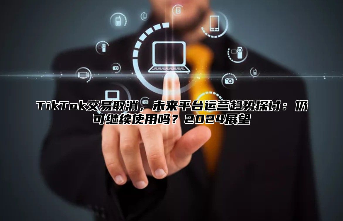 TikTok交易取消，未来平台运营趋势探讨：仍可继续使用吗？2024展望