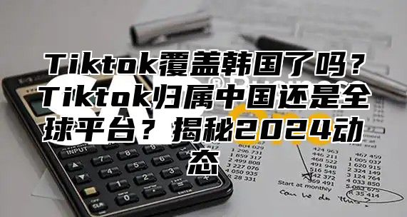 Tiktok覆盖韩国了吗？Tiktok归属中国还是全球平台？揭秘2024动态