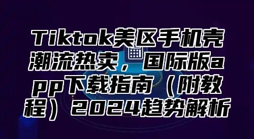 Tiktok美区手机壳潮流热卖，国际版app下载指南（附教程）2024趋势解析