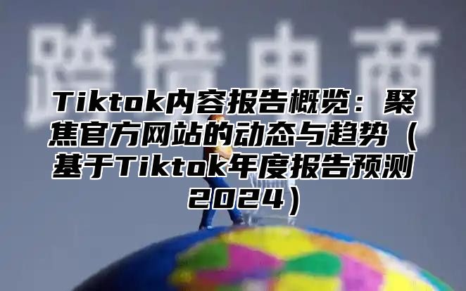 Tiktok内容报告概览：聚焦官方网站的动态与趋势（基于Tiktok年度报告预测 2024）