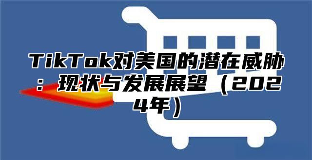 TikTok对美国的潜在威胁：现状与发展展望（2024年）