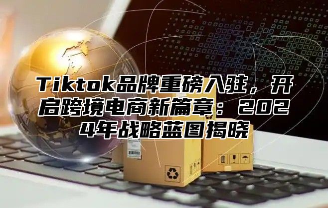 Tiktok品牌重磅入驻，开启跨境电商新篇章：2024年战略蓝图揭晓