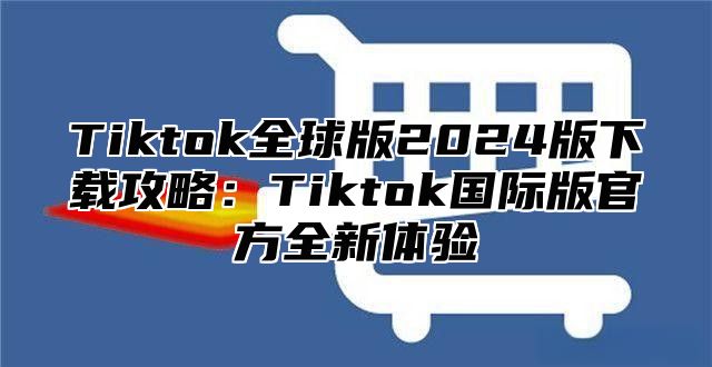 Tiktok全球版2024版下载攻略：Tiktok国际版官方全新体验