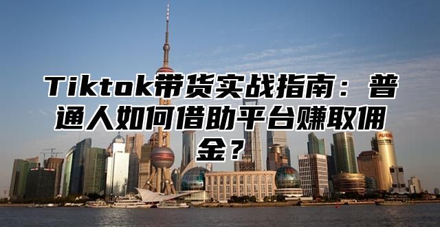 Tiktok带货实战指南：普通人如何借助平台赚取佣金？