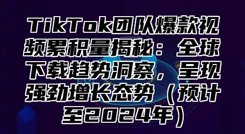 TikTok团队爆款视频累积量揭秘：全球下载趋势洞察，呈现强劲增长态势（预计至2024年）