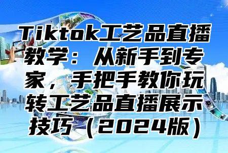 Tiktok工艺品直播教学：从新手到专家，手把手教你玩转工艺品直播展示技巧（2024版）