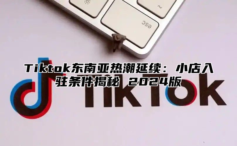 Tiktok东南亚热潮延续：小店入驻条件揭秘 2024版