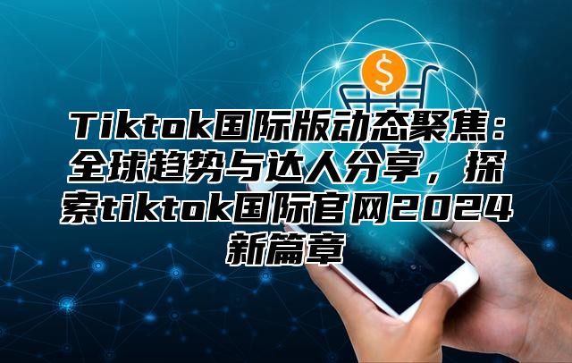 Tiktok国际版动态聚焦：全球趋势与达人分享，探索tiktok国际官网2024新篇章