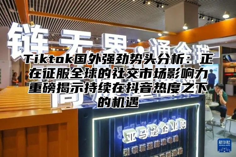 Tiktok国外强劲势头分析：正在征服全球的社交市场影响力重磅揭示持续在抖音热度之下的机遇