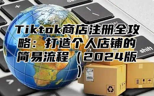 Tiktok商店注册全攻略：打造个人店铺的简易流程（2024版）