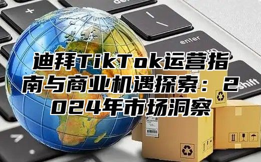 迪拜TikTok运营指南与商业机遇探索：2024年市场洞察