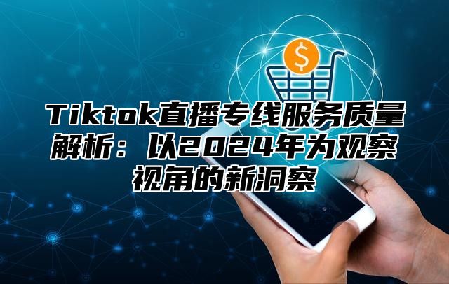 Tiktok直播专线服务质量解析：以2024年为观察视角的新洞察