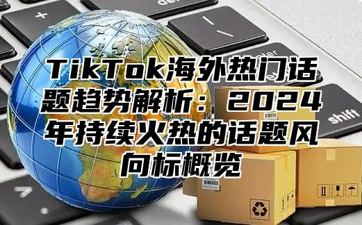 TikTok海外热门话题趋势解析：2024年持续火热的话题风向标概览