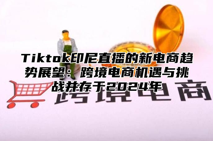 Tiktok印尼直播的新电商趋势展望：跨境电商机遇与挑战并存于2024年