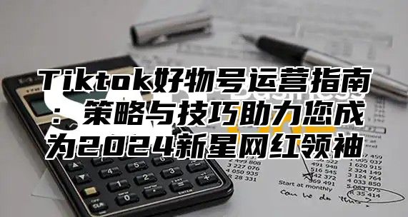 Tiktok好物号运营指南：策略与技巧助力您成为2024新星网红领袖