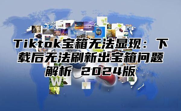 Tiktok宝箱无法显现：下载后无法刷新出宝箱问题解析 2024版