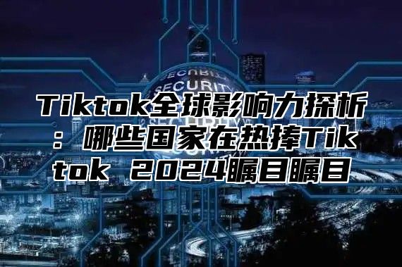 Tiktok全球影响力探析：哪些国家在热捧Tiktok 2024瞩目瞩目